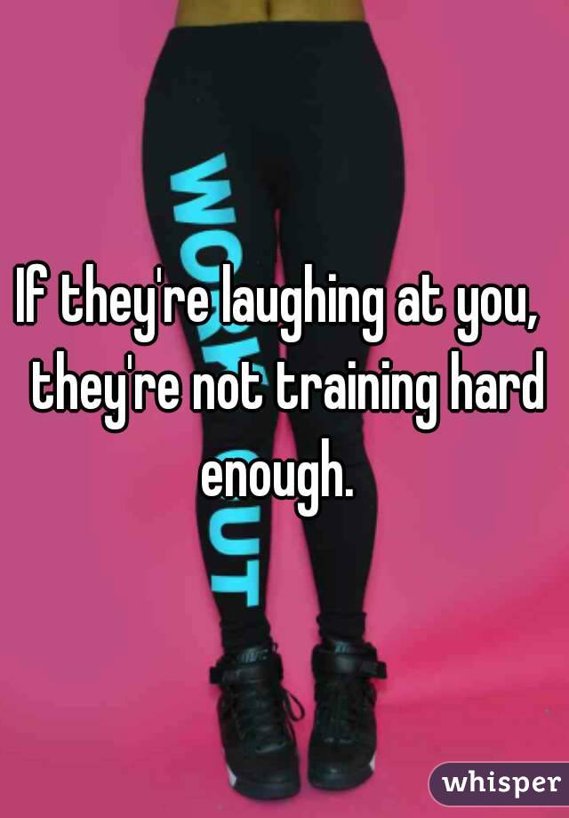If they're laughing at you,  they're not training hard enough.  
