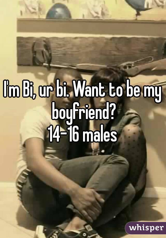 I'm Bi, ur bi. Want to be my boyfriend?
14-16 males