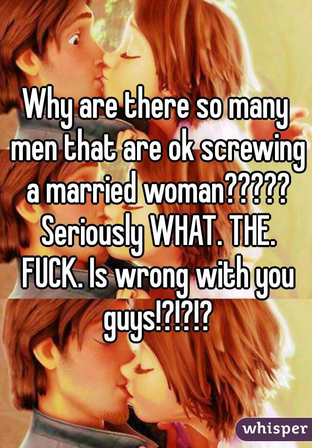 Why are there so many men that are ok screwing a married woman????? Seriously WHAT. THE. FUCK. Is wrong with you guys!?!?!?