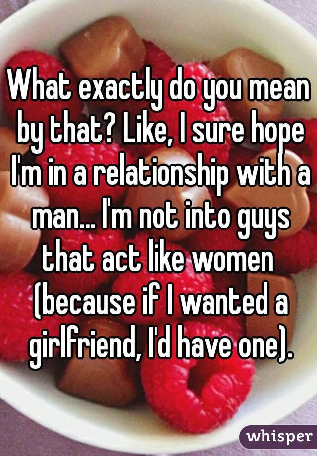 What exactly do you mean by that? Like, I sure hope I'm in a relationship with a man... I'm not into guys that act like women  (because if I wanted a girlfriend, I'd have one).