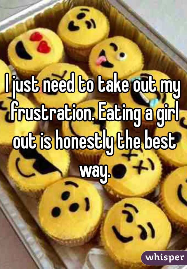 I just need to take out my frustration. Eating a girl out is honestly the best way.