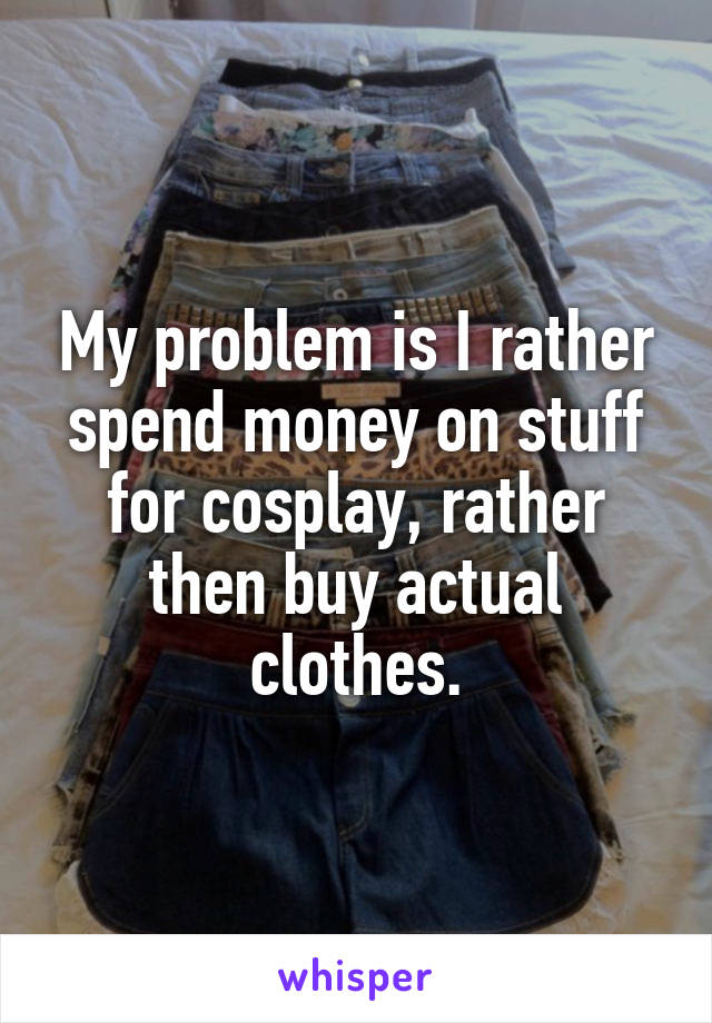 My problem is I rather spend money on stuff for cosplay, rather then buy actual clothes.
