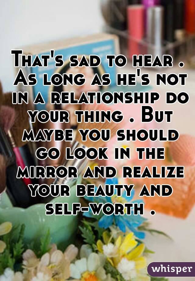 That's sad to hear . As long as he's not in a relationship do your thing . But maybe you should go look in the mirror and realize your beauty and self-worth .