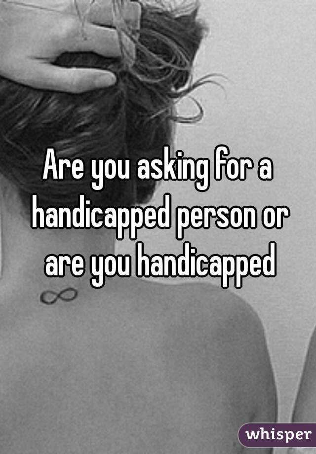 Are you asking for a handicapped person or are you handicapped