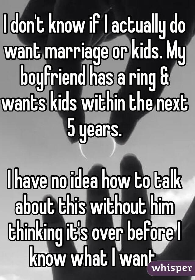 I don't know if I actually do want marriage or kids. My boyfriend has a ring & wants kids within the next 5 years.

I have no idea how to talk about this without him thinking it's over before I know what I want.