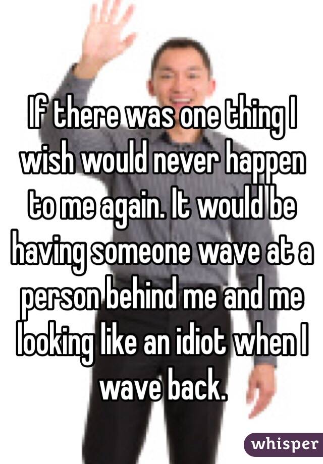 If there was one thing I wish would never happen to me again. It would be having someone wave at a person behind me and me looking like an idiot when I wave back.