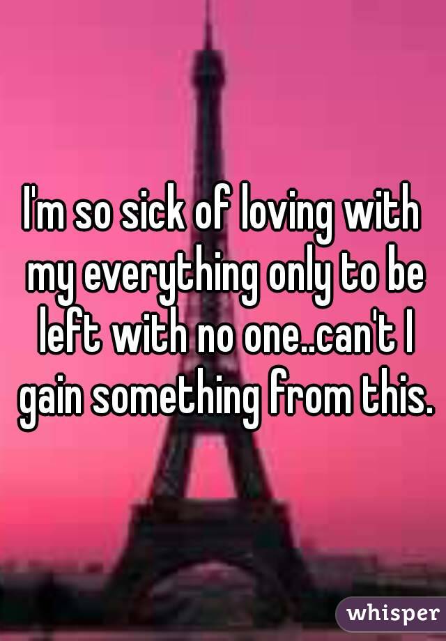 I'm so sick of loving with my everything only to be left with no one..can't I gain something from this.