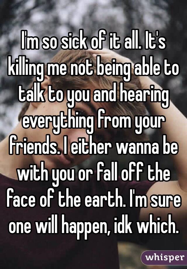 I'm so sick of it all. It's killing me not being able to talk to you and hearing everything from your friends. I either wanna be with you or fall off the face of the earth. I'm sure one will happen, idk which.