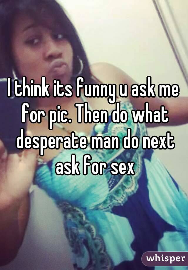 I think its funny u ask me for pic. Then do what desperate man do next ask for sex