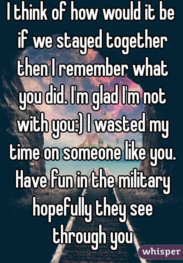 I think of how would it be if we stayed together then I remember what you did. I'm glad I'm not with you:) I wasted my time on someone like you. Have fun in the military hopefully they see through you