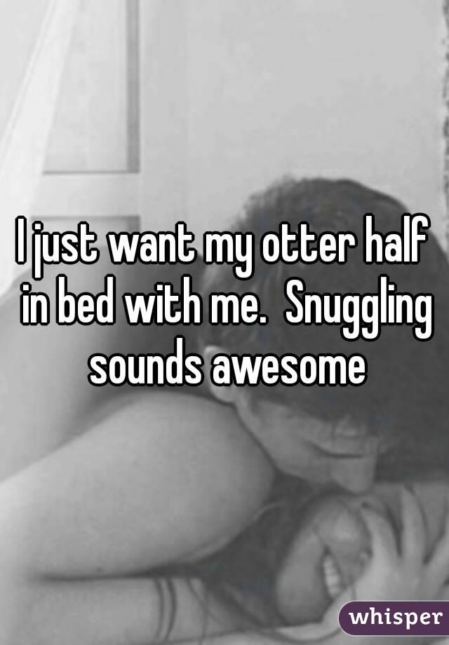 I just want my otter half in bed with me.  Snuggling sounds awesome