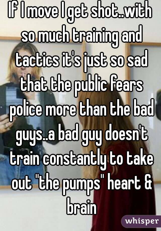 If I move I get shot..with so much training and tactics it's just so sad that the public fears police more than the bad guys..a bad guy doesn't train constantly to take out "the pumps" heart & brain