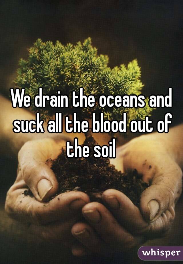 We drain the oceans and suck all the blood out of the soil 