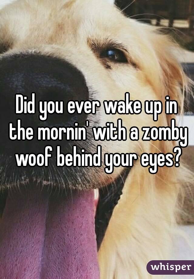 Did you ever wake up in the mornin' with a zomby woof behind your eyes?