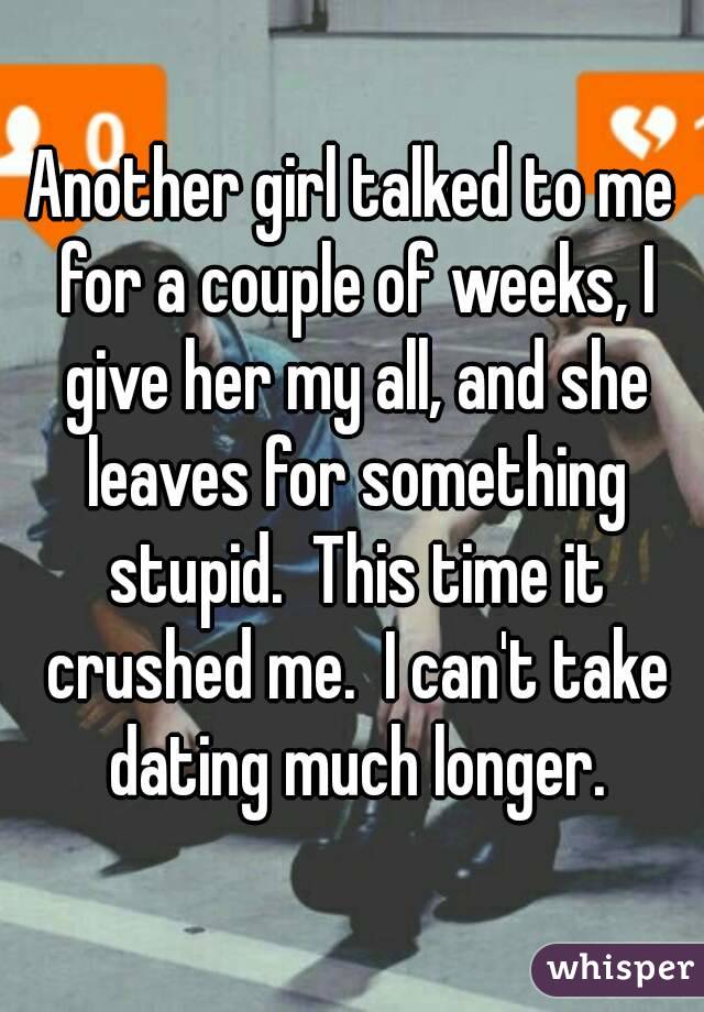 Another girl talked to me for a couple of weeks, I give her my all, and she leaves for something stupid.  This time it crushed me.  I can't take dating much longer.