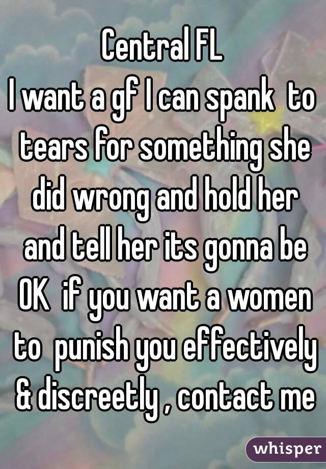 Central FL
I want a gf I can spank  to tears for something she did wrong and hold her and tell her its gonna be OK  if you want a women to  punish you effectively & discreetly , contact me