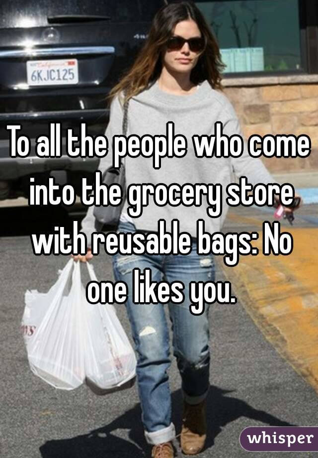 To all the people who come into the grocery store with reusable bags: No one likes you.