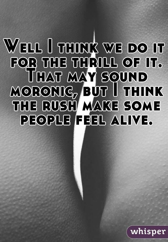 Well I think we do it for the thrill of it. That may sound moronic, but I think the rush make some people feel alive.