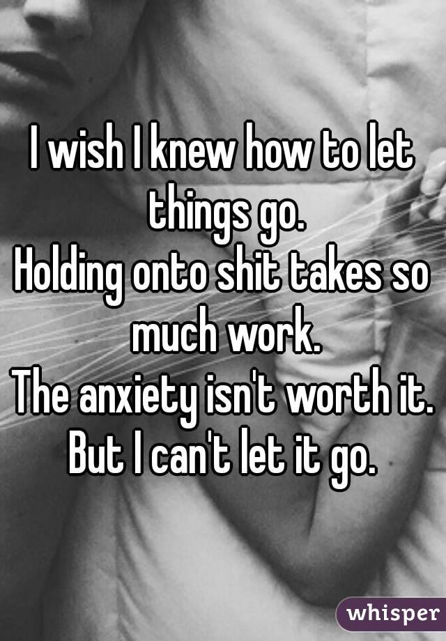 I wish I knew how to let things go.
Holding onto shit takes so much work.
The anxiety isn't worth it.
But I can't let it go.