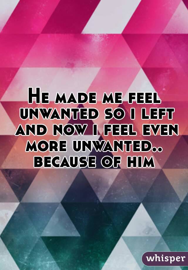 He made me feel unwanted so i left and now i feel even more unwanted..  because of him 