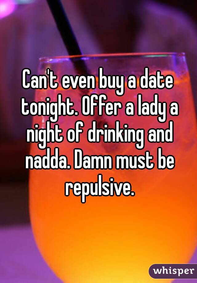 Can't even buy a date tonight. Offer a lady a night of drinking and nadda. Damn must be repulsive.