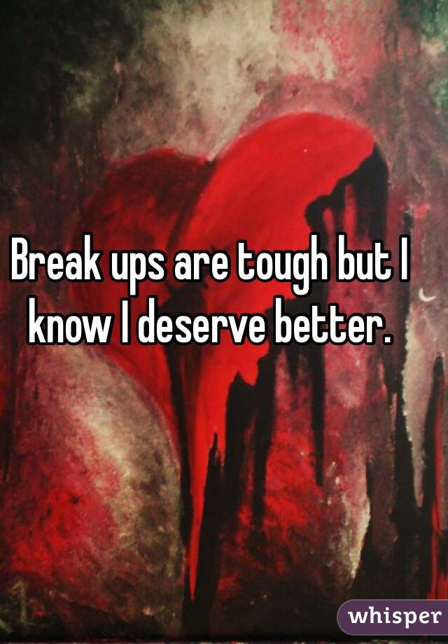 Break ups are tough but I know I deserve better. 
