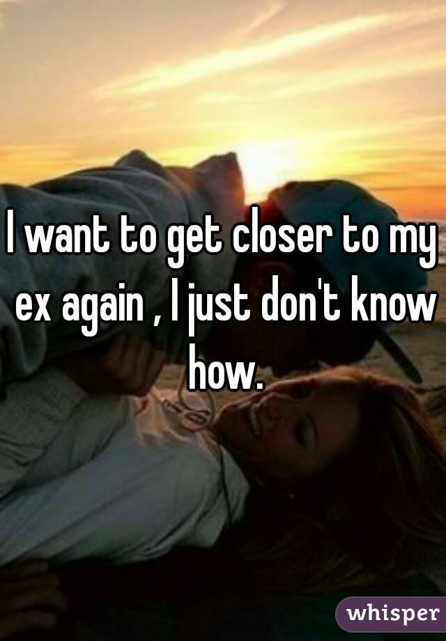 I want to get closer to my ex again , I just don't know how.