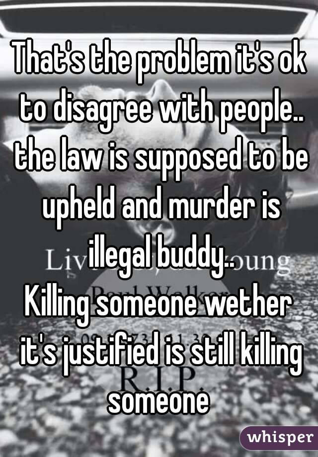 That's the problem it's ok to disagree with people.. the law is supposed to be upheld and murder is illegal buddy..
Killing someone wether it's justified is still killing someone 