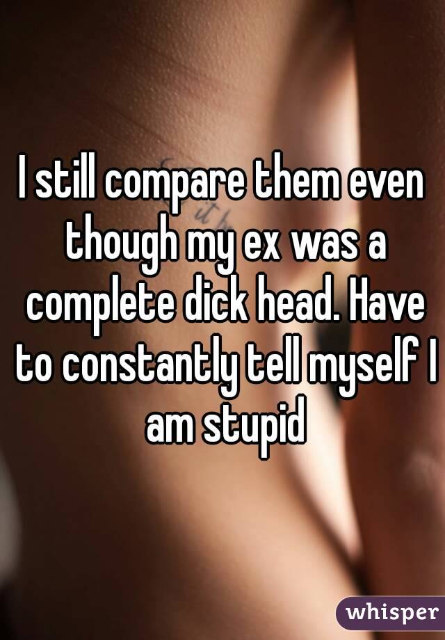 I still compare them even though my ex was a complete dick head. Have to constantly tell myself I am stupid