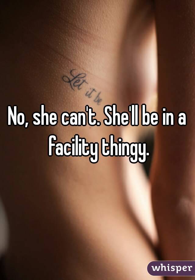 No, she can't. She'll be in a facility thingy.