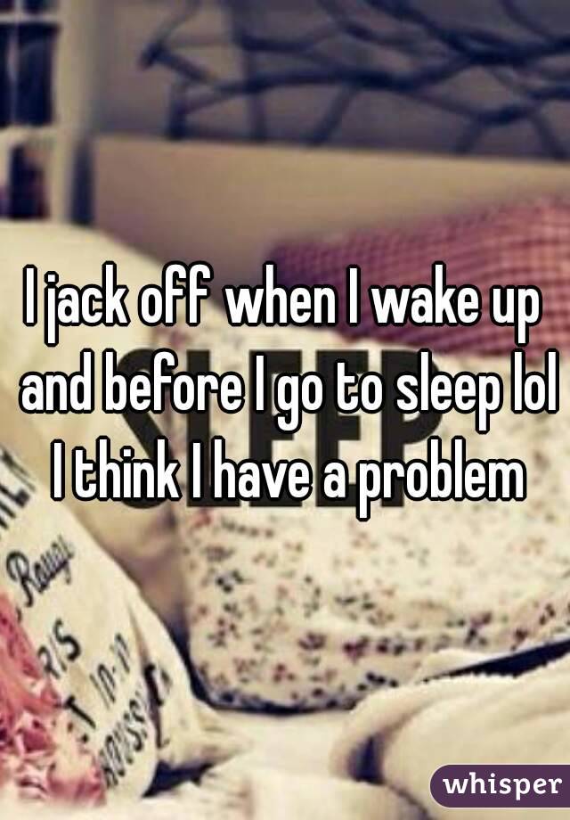 I jack off when I wake up and before I go to sleep lol I think I have a problem