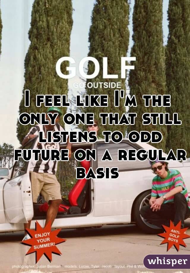 I feel like I'm the only one that still listens to odd future on a regular basis 