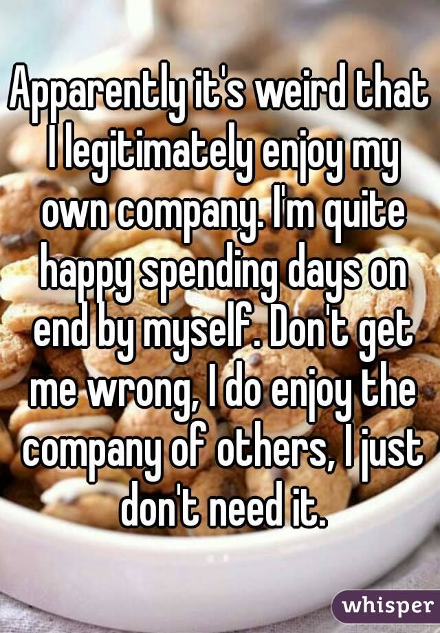 Apparently it's weird that I legitimately enjoy my own company. I'm quite happy spending days on end by myself. Don't get me wrong, I do enjoy the company of others, I just don't need it.