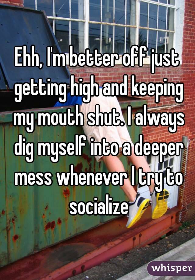 Ehh, I'm better off just getting high and keeping my mouth shut. I always dig myself into a deeper mess whenever I try to socialize