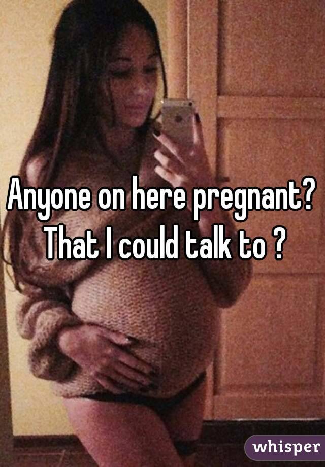 Anyone on here pregnant? That I could talk to ?