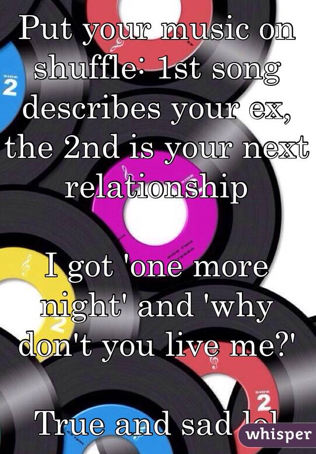 Put your music on shuffle: 1st song describes your ex, the 2nd is your next relationship

I got 'one more night' and 'why don't you live me?' 

True and sad lol