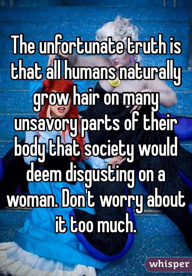 The unfortunate truth is that all humans naturally grow hair on many unsavory parts of their body that society would deem disgusting on a woman. Don't worry about it too much.