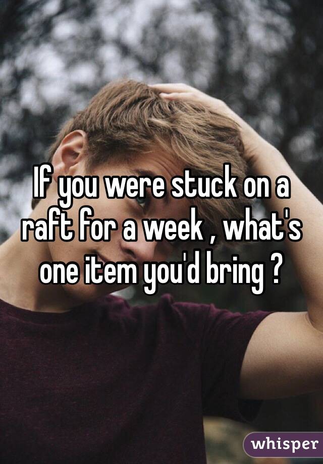 If you were stuck on a raft for a week , what's one item you'd bring ? 