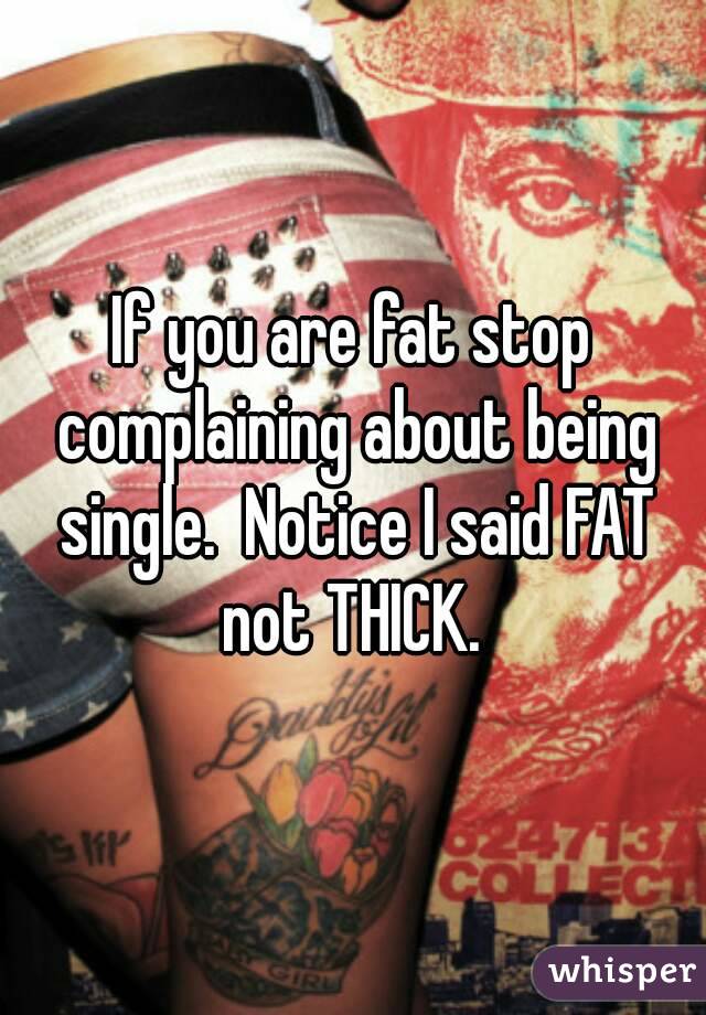 If you are fat stop complaining about being single.  Notice I said FAT not THICK. 