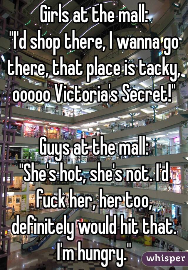 Girls at the mall: 
"I'd shop there, I wanna go there, that place is tacky, ooooo Victoria's Secret!"

Guys at the mall:
"She's hot, she's not. I'd fuck her, her too, definitely would hit that. I'm hungry."