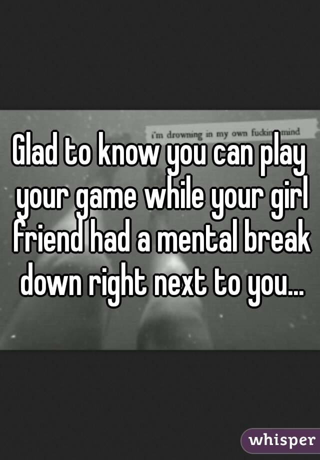 Glad to know you can play your game while your girl friend had a mental break down right next to you...