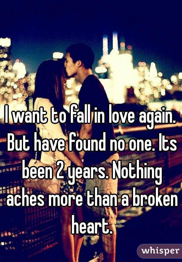 I want to fall in love again. But have found no one. Its been 2 years. Nothing aches more than a broken heart.