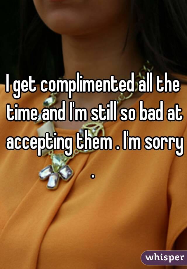 I get complimented all the time and I'm still so bad at accepting them . I'm sorry . 