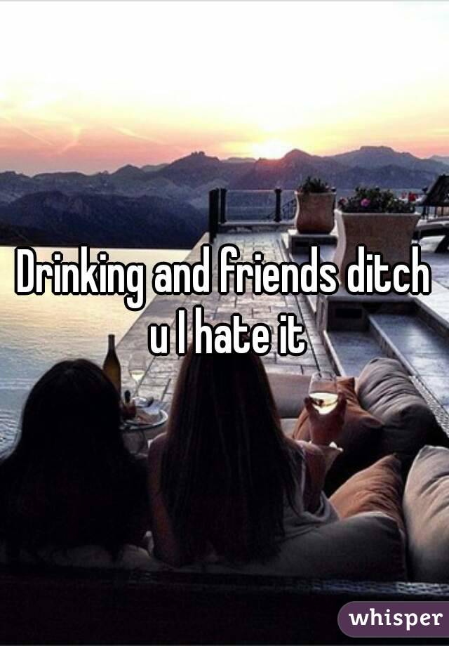 Drinking and friends ditch u I hate it