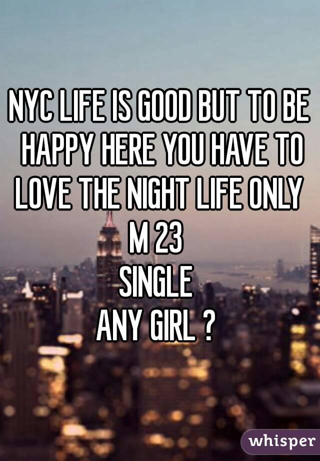 NYC LIFE IS GOOD BUT TO BE HAPPY HERE YOU HAVE TO LOVE THE NIGHT LIFE ONLY 
M 23 
SINGLE 
ANY GIRL ? 