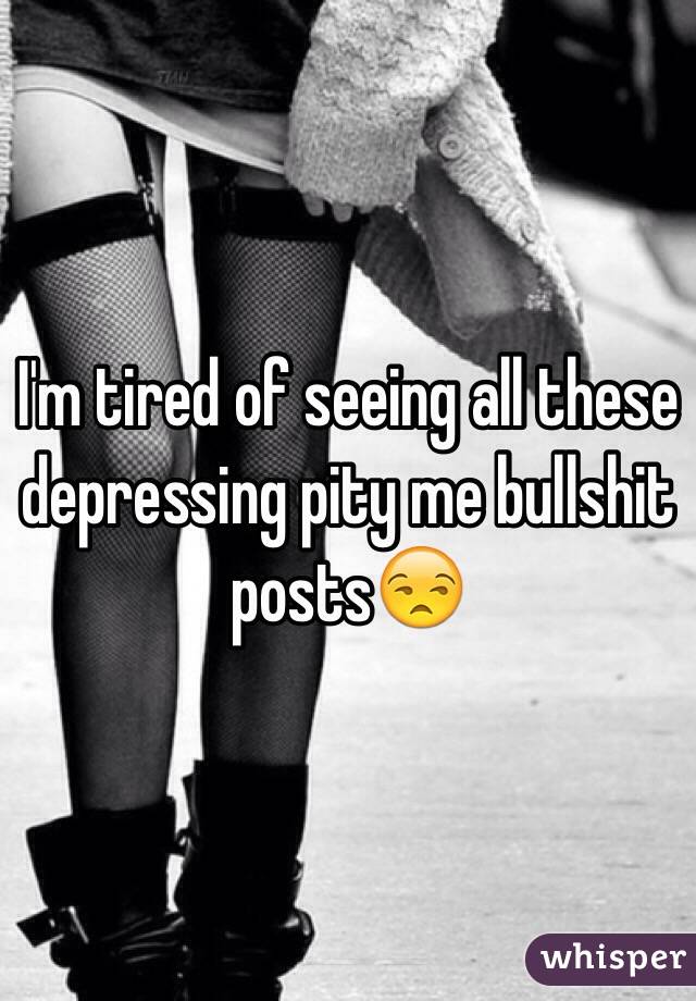 I'm tired of seeing all these depressing pity me bullshit posts😒