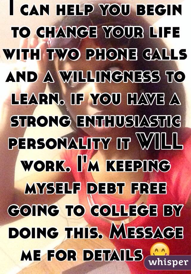 I can help you begin to change your life with two phone calls and a willingness to learn. if you have a strong enthusiastic personality it WILL work. I'm keeping myself debt free going to college by doing this. Message me for details 😋