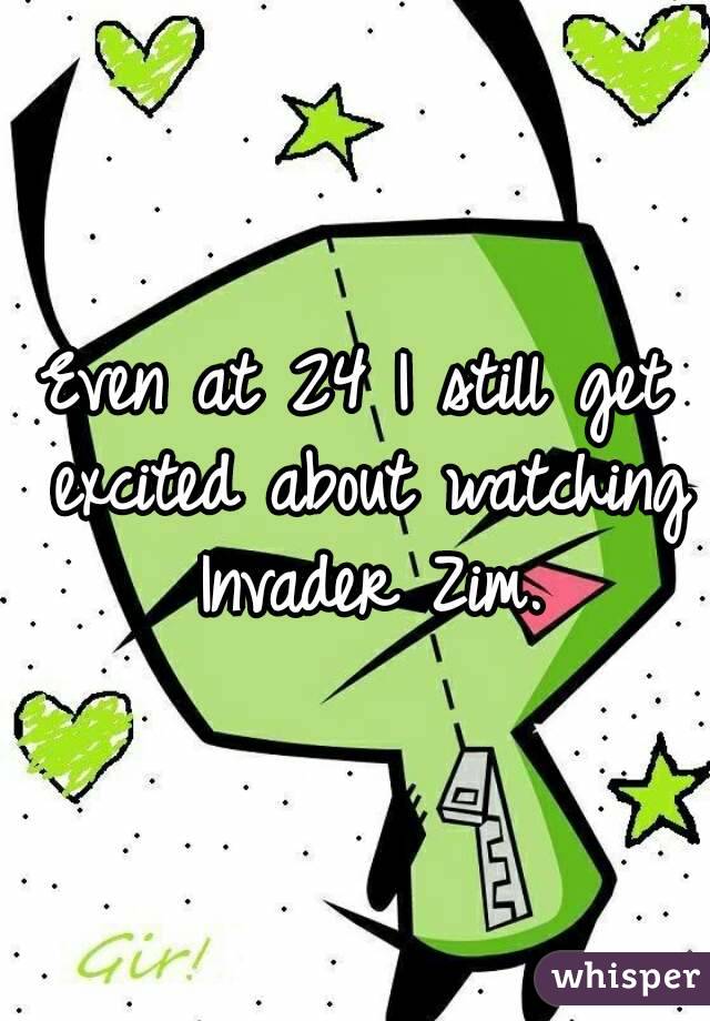 Even at 24 I still get excited about watching Invader Zim.