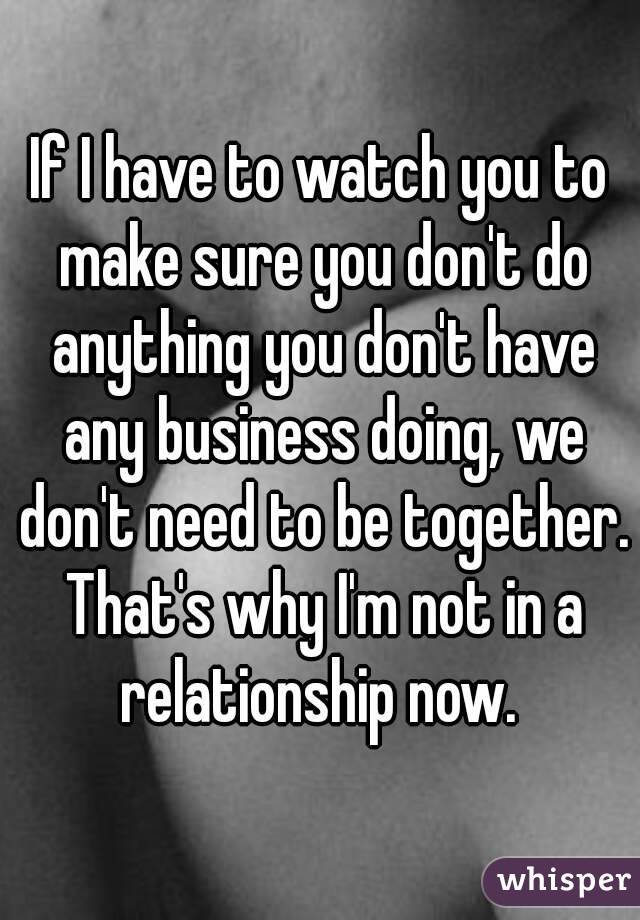 If I have to watch you to make sure you don't do anything you don't have any business doing, we don't need to be together. That's why I'm not in a relationship now. 