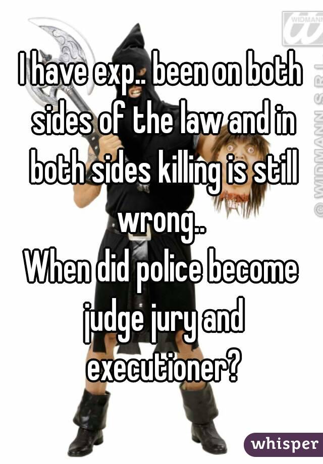 I have exp.. been on both sides of the law and in both sides killing is still wrong.. 
When did police become judge jury and executioner?